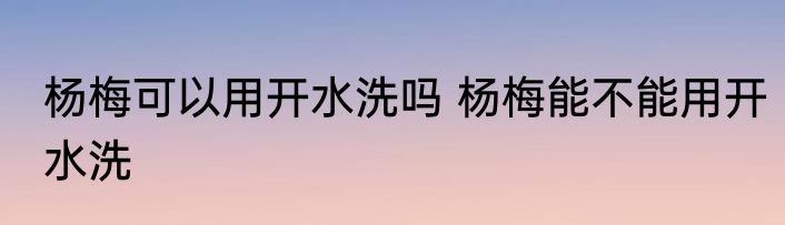 杨梅可以用开水洗吗 杨梅能不能用开水洗