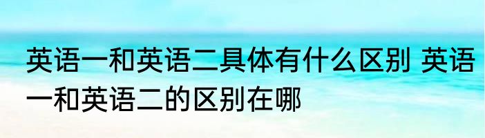 英语一和英语二具体有什么区别 英语一和英语二的区别在哪