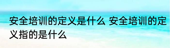 安全培训的定义是什么 安全培训的定义指的是什么