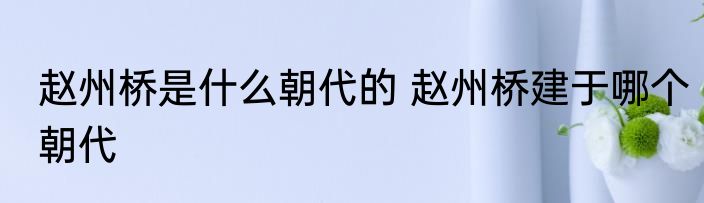 赵州桥是什么朝代的 赵州桥建于哪个朝代