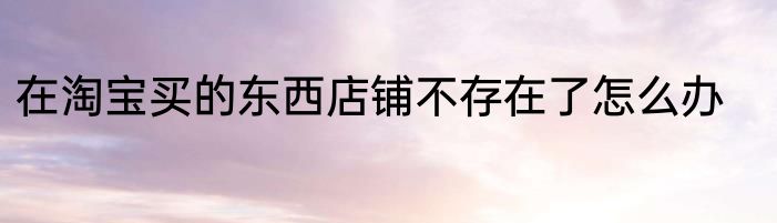 在淘宝买的东西店铺不存在了怎么办