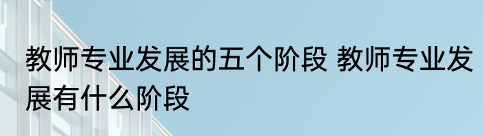 教师专业发展的五个阶段 教师专业发展有什么阶段