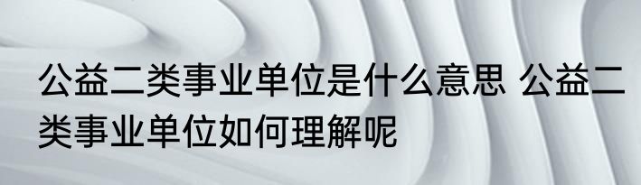 公益二类事业单位是什么意思 公益二类事业单位如何理解呢
