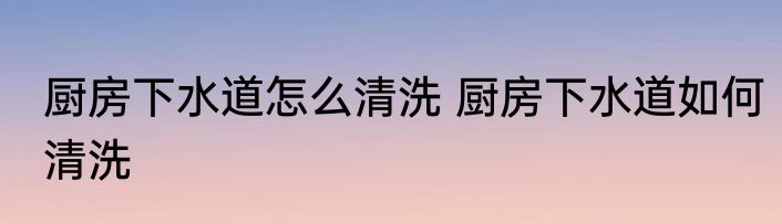 厨房下水道怎么清洗 厨房下水道如何清洗