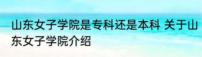 山东女子学院是专科还是本科 关于山东女子学院介绍
