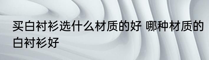 买白衬衫选什么材质的好 哪种材质的白衬衫好