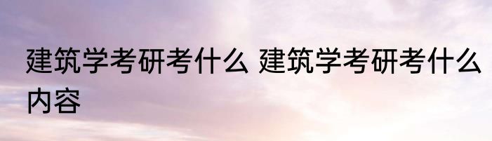 建筑学考研考什么 建筑学考研考什么内容