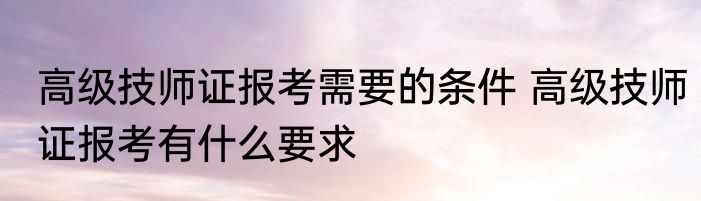 高级技师证报考需要的条件 高级技师证报考有什么要求