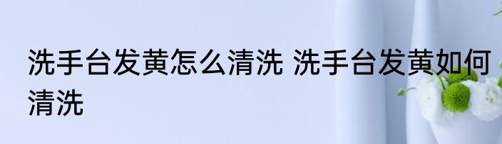 洗手台发黄怎么清洗 洗手台发黄如何清洗