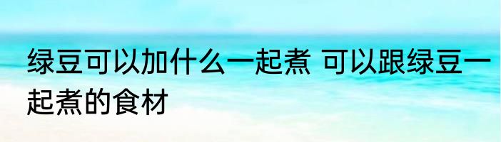 绿豆可以加什么一起煮 可以跟绿豆一起煮的食材