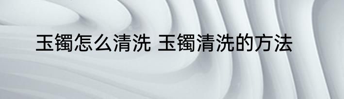 玉镯怎么清洗 玉镯清洗的方法