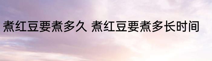 煮红豆要煮多久 煮红豆要煮多长时间