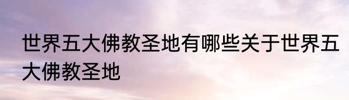 世界五大佛教圣地有哪些关于世界五大佛教圣地