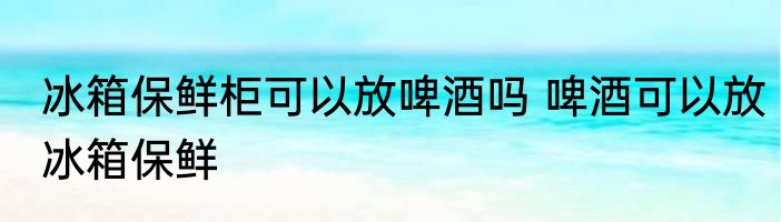 冰箱保鲜柜可以放啤酒吗 啤酒可以放冰箱保鲜