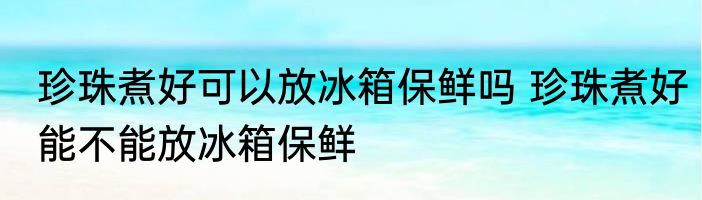 珍珠煮好可以放冰箱保鲜吗 珍珠煮好能不能放冰箱保鲜