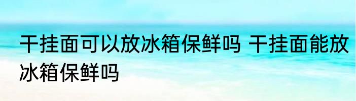 干挂面可以放冰箱保鲜吗 干挂面能放冰箱保鲜吗