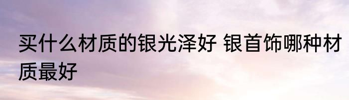 买什么材质的银光泽好 银首饰哪种材质最好