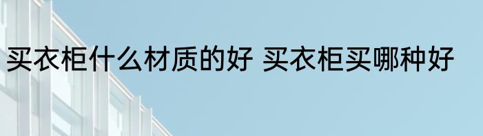 买衣柜什么材质的好 买衣柜买哪种好