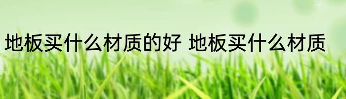 地板买什么材质的好 地板买什么材质