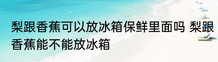 梨跟香蕉可以放冰箱保鲜里面吗 梨跟香蕉能不能放冰箱