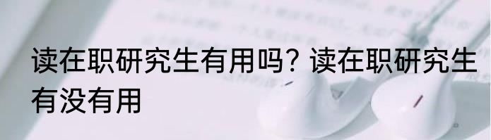 读在职研究生有用吗? 读在职研究生有没有用