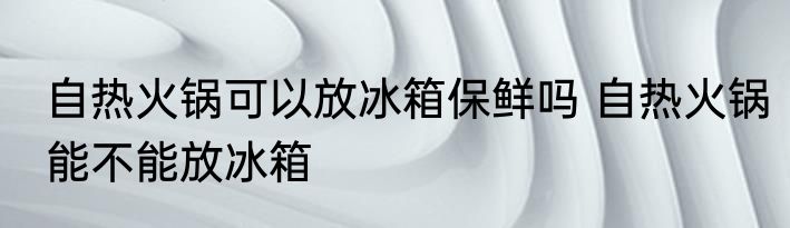 自热火锅可以放冰箱保鲜吗 自热火锅能不能放冰箱