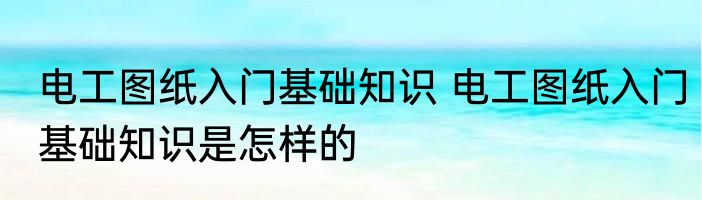 电工图纸入门基础知识 电工图纸入门基础知识是怎样的