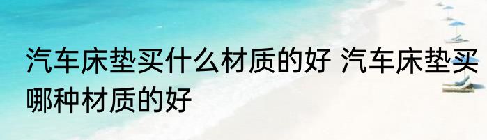 汽车床垫买什么材质的好 汽车床垫买哪种材质的好
