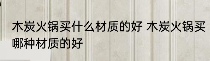 木炭火锅买什么材质的好 木炭火锅买哪种材质的好