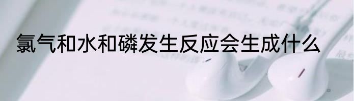氯气和水和磷发生反应会生成什么