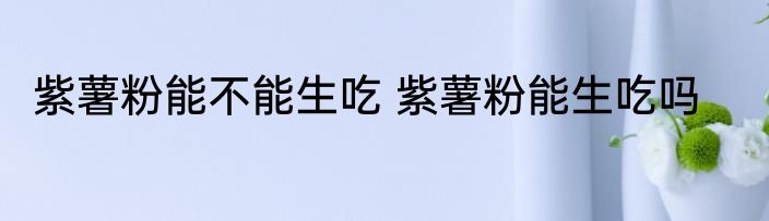 紫薯粉能不能生吃 紫薯粉能生吃吗