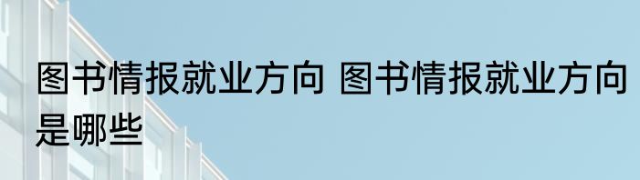 图书情报就业方向 图书情报就业方向是哪些