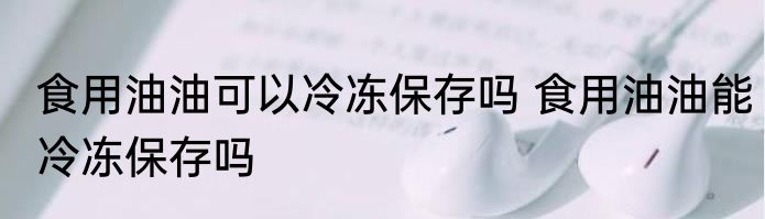 食用油油可以冷冻保存吗 食用油油能冷冻保存吗