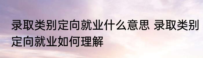 录取类别定向就业什么意思 录取类别定向就业如何理解