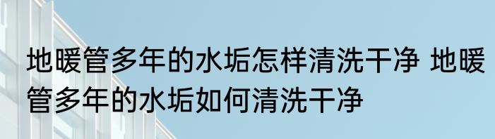 地暖管多年的水垢怎样清洗干净 地暖管多年的水垢如何清洗干净