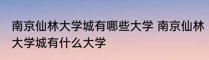 南京仙林大学城有哪些大学 南京仙林大学城有什么大学