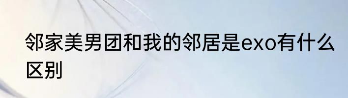邻家美男团和我的邻居是exo有什么区别