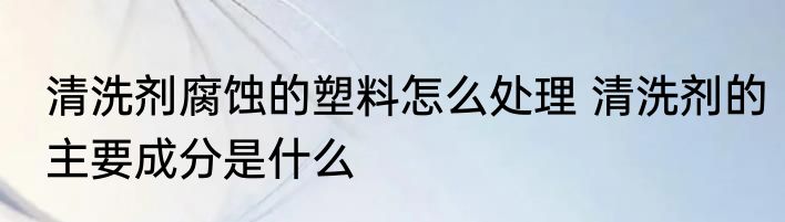 清洗剂腐蚀的塑料怎么处理 清洗剂的主要成分是什么