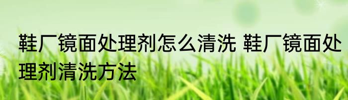 鞋厂镜面处理剂怎么清洗 鞋厂镜面处理剂清洗方法