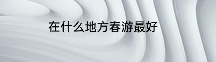 在什么地方春游最好