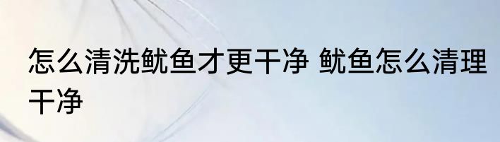 怎么清洗鱿鱼才更干净 鱿鱼怎么清理干净