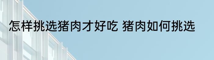怎样挑选猪肉才好吃 猪肉如何挑选