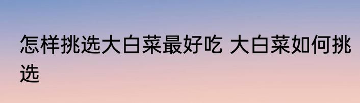怎样挑选大白菜最好吃 大白菜如何挑选