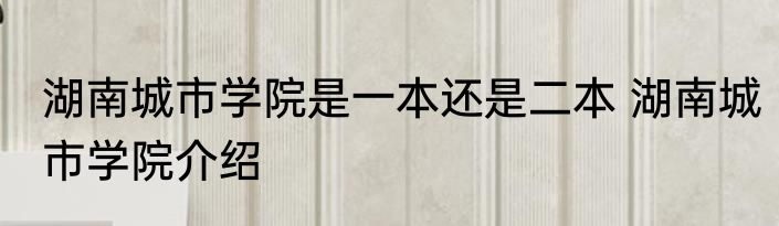 湖南城市学院是一本还是二本 湖南城市学院介绍