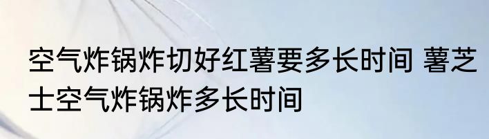 空气炸锅炸切好红薯要多长时间 薯芝士空气炸锅炸多长时间