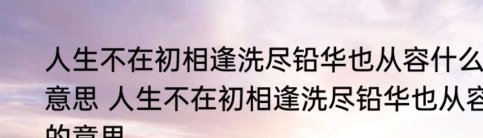 人生不在初相逢洗尽铅华也从容什么意思 人生不在初相逢洗尽铅华也从容的意思
