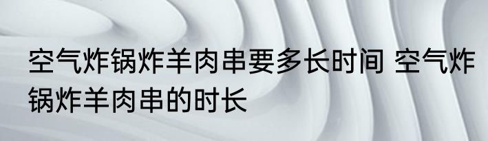 空气炸锅炸羊肉串要多长时间 空气炸锅炸羊肉串的时长