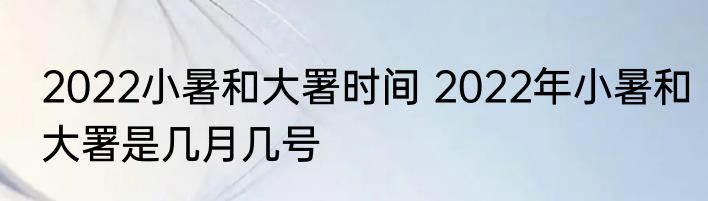 2022小暑和大署时间 2022年小暑和大署是几月几号