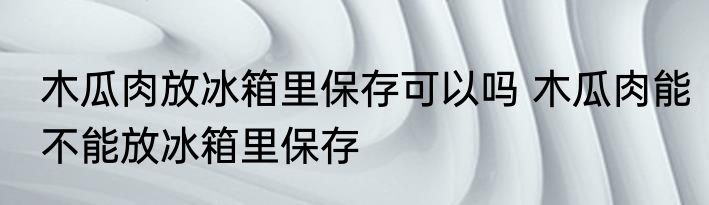 木瓜肉放冰箱里保存可以吗 木瓜肉能不能放冰箱里保存