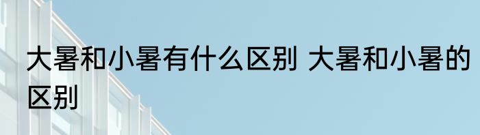 大暑和小暑有什么区别 大暑和小暑的区别